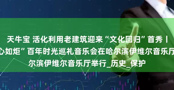 天牛宝 活化利用老建筑迎来“文化回归”首秀丨“穿越百年、初心如炬”百年时光巡礼音乐会在哈尔滨伊维尔音乐厅举行_历史_保护
