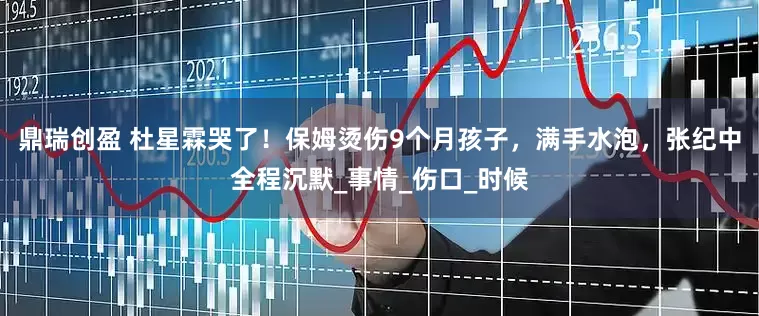 鼎瑞创盈 杜星霖哭了！保姆烫伤9个月孩子，满手水泡，张纪中全程沉默_事情_伤口_时候