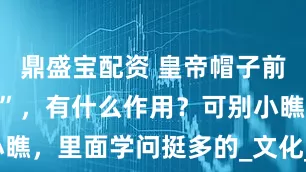 鼎盛宝配资 皇帝帽子前面的“门帘”，有什么作用？可别小瞧，里面学问挺多的_文化_冕冠_礼帽