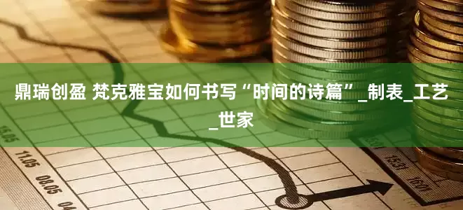 鼎瑞创盈 梵克雅宝如何书写“时间的诗篇”_制表_工艺_世家