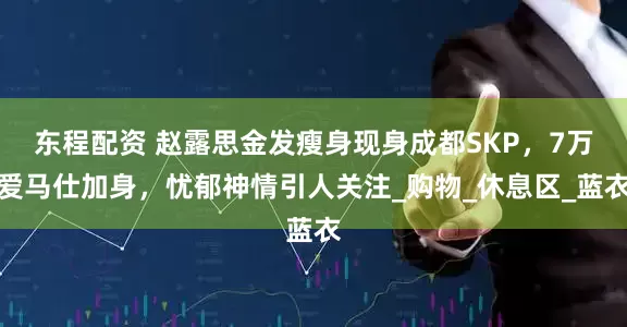 东程配资 赵露思金发瘦身现身成都SKP，7万爱马仕加身，忧郁神情引人关注_购物_休息区_蓝衣