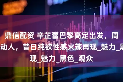 鼎信配资 辛芷蕾巴黎高定出发，周微笑妩媚动人，昔日纯欲性感火辣再现_魅力_黑色_观众