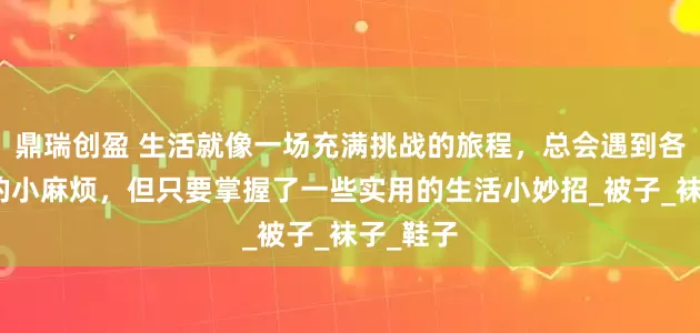 鼎瑞创盈 生活就像一场充满挑战的旅程，总会遇到各种各样的小麻烦，但只要掌握了一些实用的生活小妙招_被子_袜子_鞋子