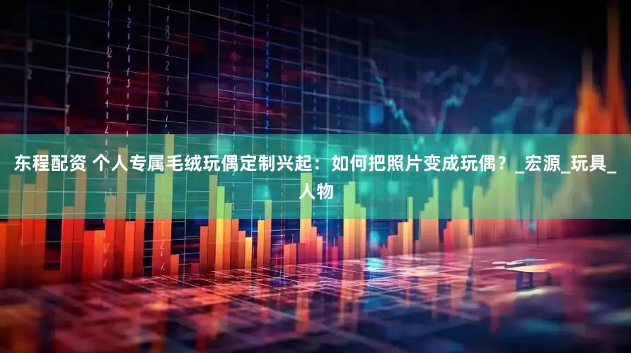 东程配资 个人专属毛绒玩偶定制兴起：如何把照片变成玩偶？_宏源_玩具_人物