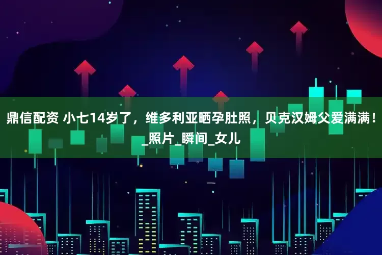 鼎信配资 小七14岁了，维多利亚晒孕肚照，贝克汉姆父爱满满！_照片_瞬间_女儿