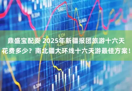 鼎盛宝配资 2025年新疆报团旅游十六天花费多少？南北疆大环线十六天游最佳方案！