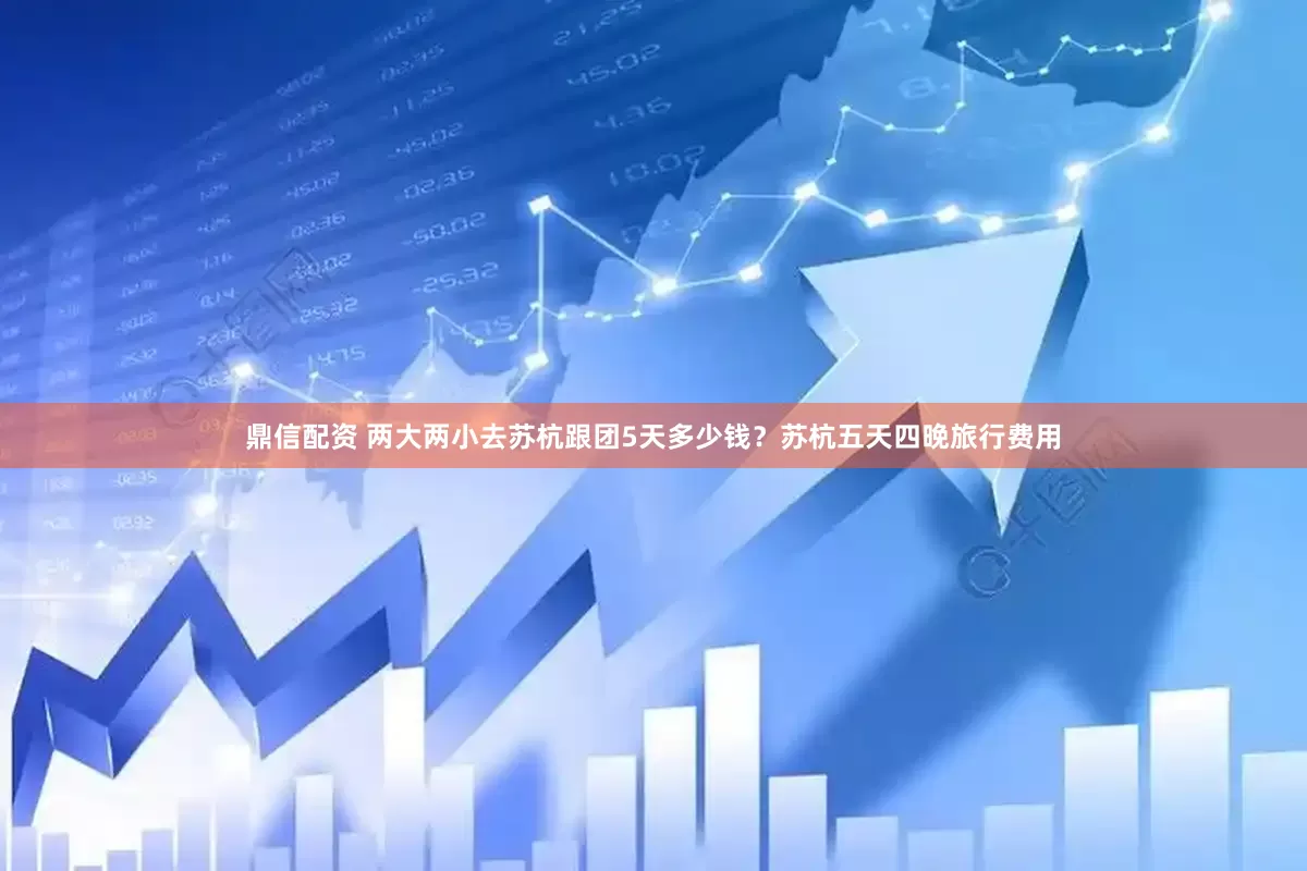 鼎信配资 两大两小去苏杭跟团5天多少钱？苏杭五天四晚旅行费用