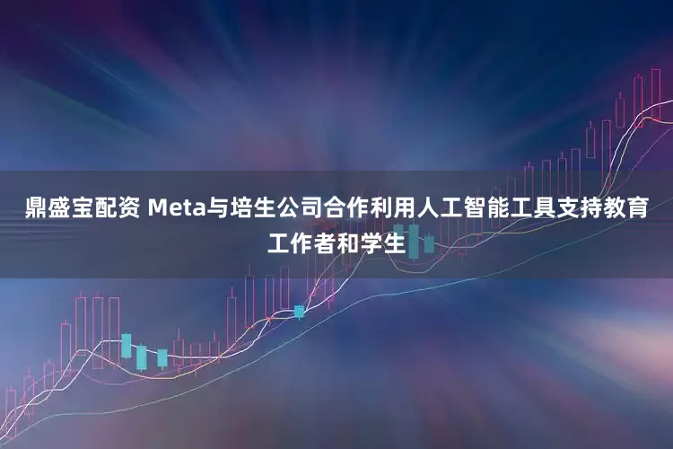 鼎盛宝配资 Meta与培生公司合作利用人工智能工具支持教育工作者和学生