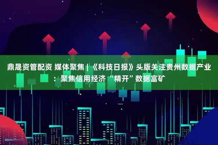 鼎晟资管配资 媒体聚焦 | 《科技日报》头版关注贵州数据产业：聚焦信用经济 “精开”数据富矿