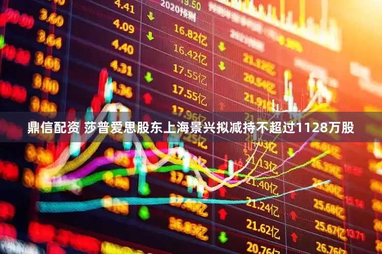 鼎信配资 莎普爱思股东上海景兴拟减持不超过1128万股