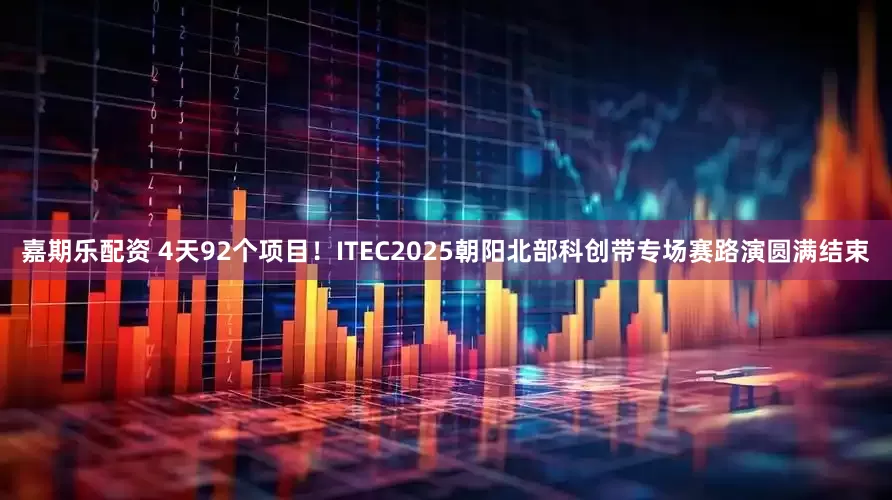 嘉期乐配资 4天92个项目！ITEC2025朝阳北部科创带专场赛路演圆满结束