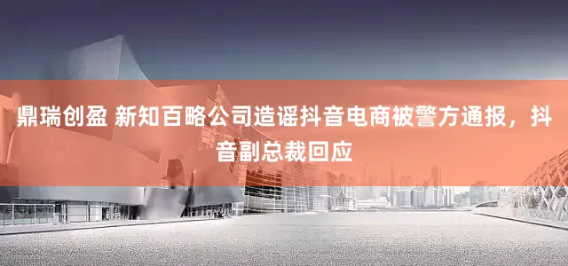 鼎瑞创盈 新知百略公司造谣抖音电商被警方通报，抖音副总裁回应