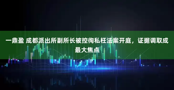 一鼎盈 成都派出所副所长被控徇私枉法案开庭，证据调取成最大焦点