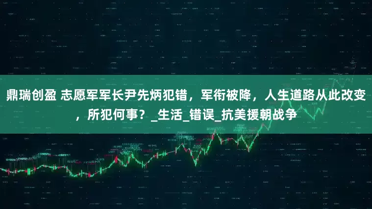 鼎瑞创盈 志愿军军长尹先炳犯错，军衔被降，人生道路从此改变，所犯何事？_生活_错误_抗美援朝战争