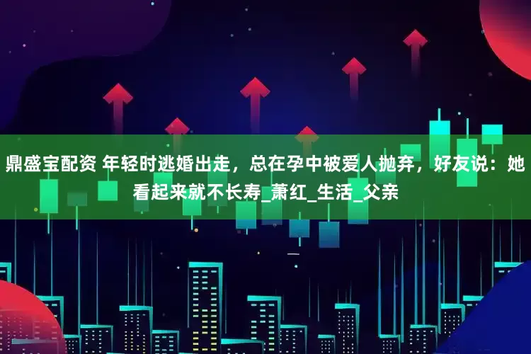 鼎盛宝配资 年轻时逃婚出走，总在孕中被爱人抛弃，好友说：她看起来就不长寿_萧红_生活_父亲