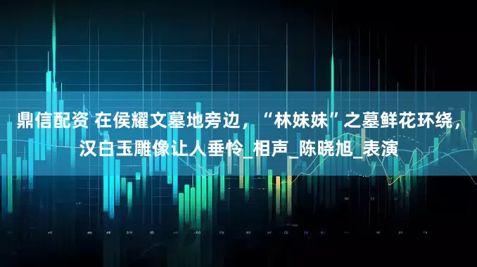 鼎信配资 在侯耀文墓地旁边，“林妹妹”之墓鲜花环绕，汉白玉雕像让人垂怜_相声_陈晓旭_表演