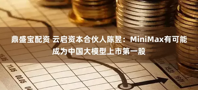 鼎盛宝配资 云启资本合伙人陈昱：MiniMax有可能成为中国大模型上市第一股