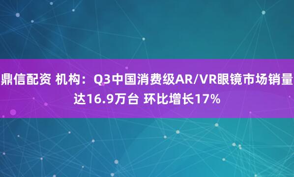 鼎信配资 机构：Q3中国消费级AR/VR眼镜市场销量达16.9万台 环比增长17%