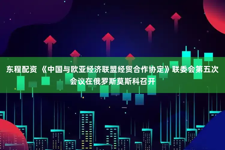 东程配资 《中国与欧亚经济联盟经贸合作协定》联委会第五次会议在俄罗斯莫斯科召开