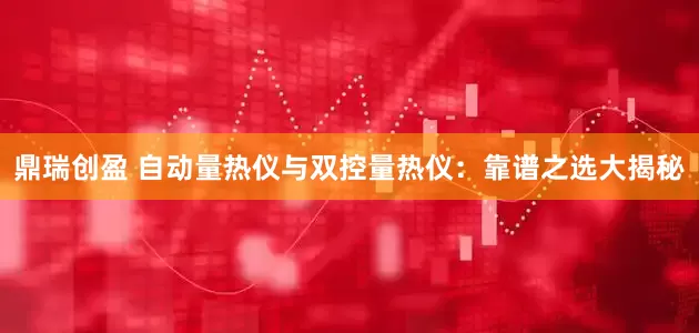 鼎瑞创盈 自动量热仪与双控量热仪：靠谱之选大揭秘