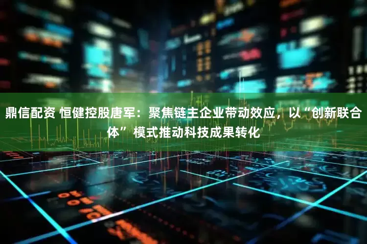 鼎信配资 恒健控股唐军：聚焦链主企业带动效应，以“创新联合体” 模式推动科技成果转化