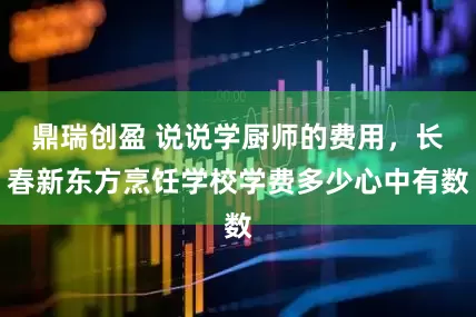 鼎瑞创盈 说说学厨师的费用，长春新东方烹饪学校学费多少心中有数