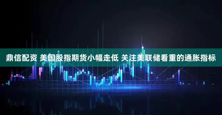 鼎信配资 美国股指期货小幅走低 关注美联储看重的通胀指标