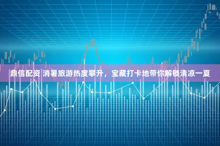 鼎信配资 消暑旅游热度攀升，宝藏打卡地带你解锁清凉一夏