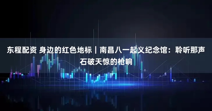 东程配资 身边的红色地标｜南昌八一起义纪念馆：聆听那声石破天惊的枪响