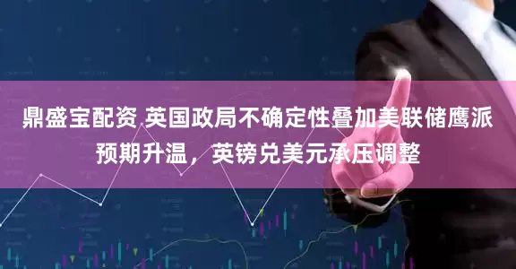 鼎盛宝配资 英国政局不确定性叠加美联储鹰派预期升温，英镑兑美元承压调整